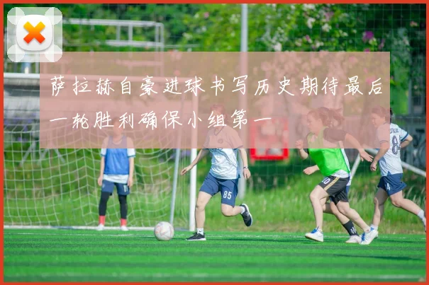 萨拉赫自豪进球书写历史期待最后一轮胜利确保小组第一