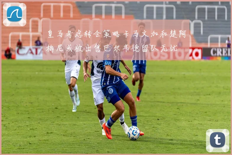 皇马考虑转会策略卡马文加和楚阿梅尼或被出售巴尔韦德留队无忧