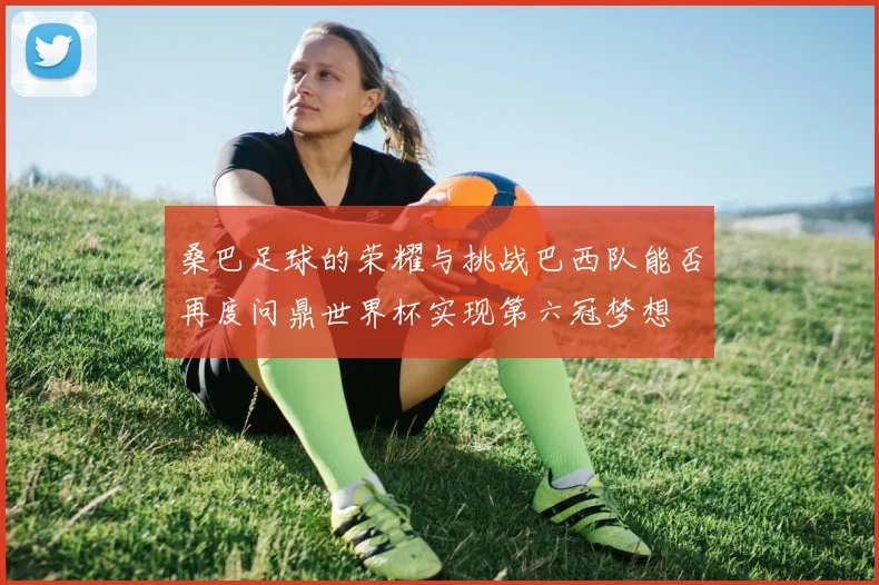 桑巴足球的荣耀与挑战巴西队能否再度问鼎世界杯实现第六冠梦想