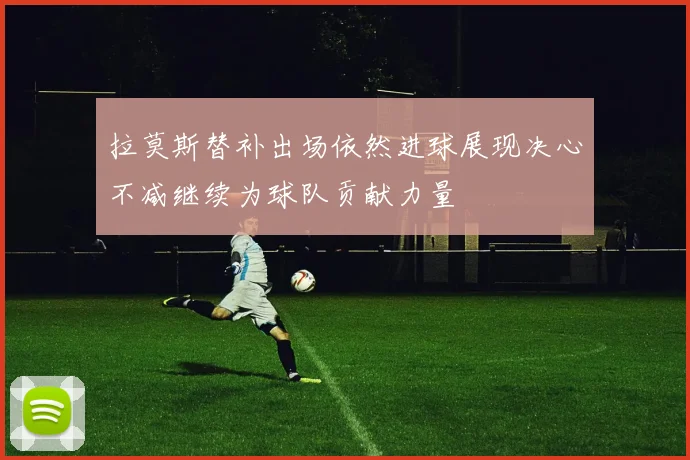 拉莫斯替补出场依然进球展现决心不减继续为球队贡献力量