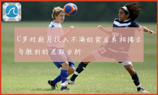 C罗对新月投入不满的背后真相揭示与胜利的差距分析