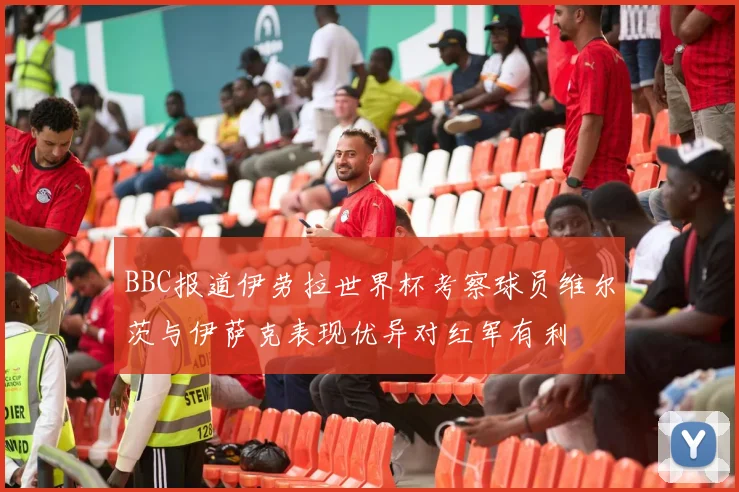 BBC报道伊劳拉世界杯考察球员维尔茨与伊萨克表现优异对红军有利
