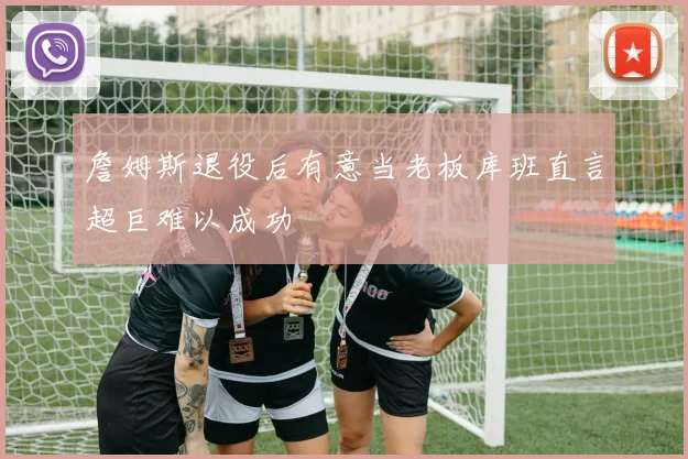 詹姆斯退役后有意当老板库班直言超巨难以成功