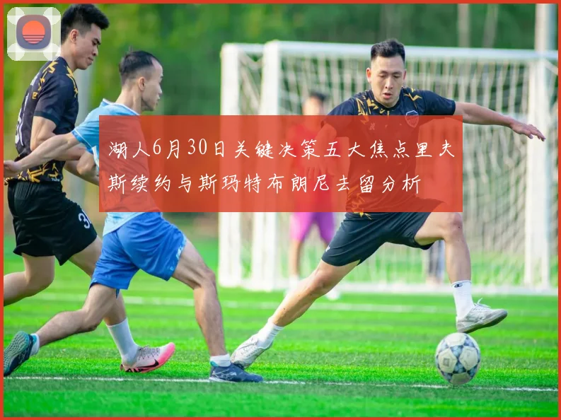 湖人6月30日关键决策五大焦点里夫斯续约与斯玛特布朗尼去留分析
