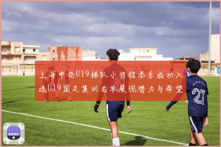 上海申花U19梯队小将程添乐成功入选U19国足集训名单展现潜力与希望