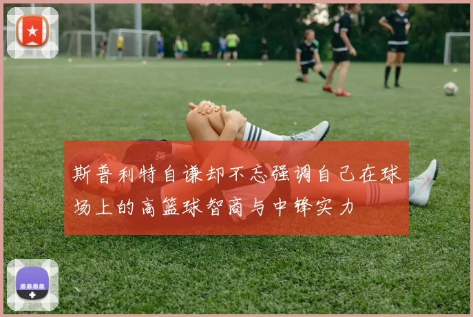 斯普利特自谦却不忘强调自己在球场上的高篮球智商与中锋实力