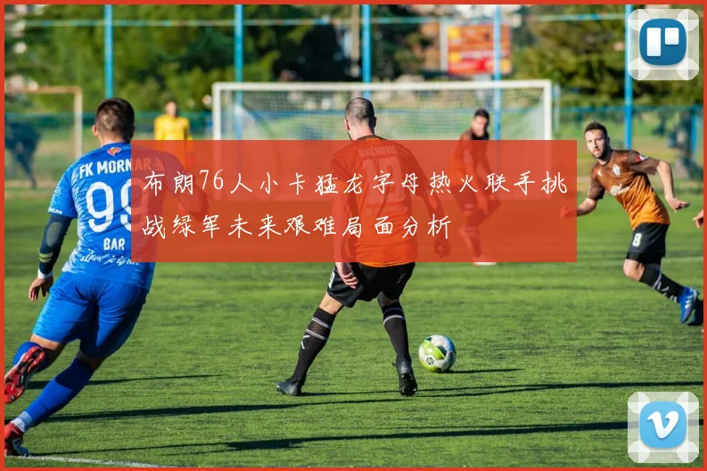 布朗76人小卡猛龙字母热火联手挑战绿军未来艰难局面分析