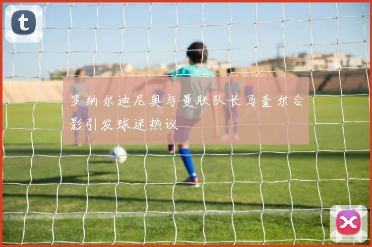 罗纳尔迪尼奥与曼联队长马奎尔合影引发球迷热议