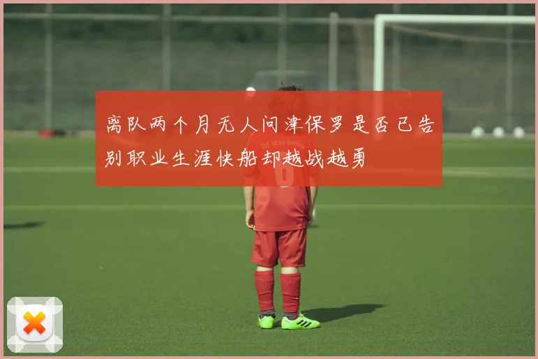 离队两个月无人问津保罗是否已告别职业生涯快船却越战越勇