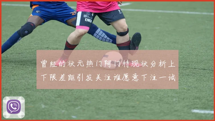 曾经的状元热门阿门特现状分析上下限差距引发关注谁愿意下注一试身手