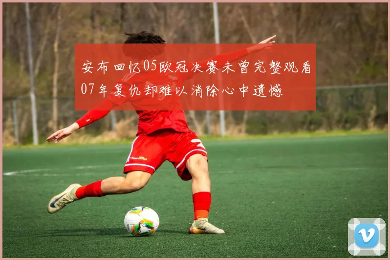 安布回忆05欧冠决赛未曾完整观看07年复仇却难以消除心中遗憾