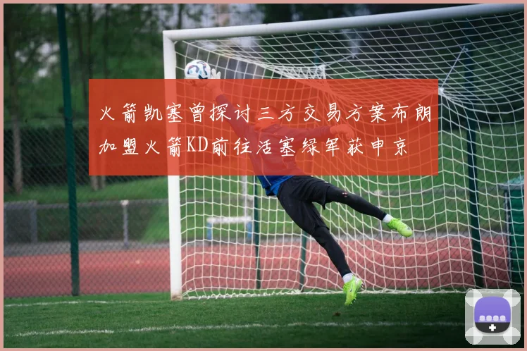 火箭凯塞曾探讨三方交易方案布朗加盟火箭KD前往活塞绿军获申京