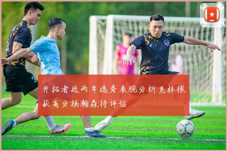 开拓者近两年选秀表现分析克林根获高分杨瀚森待评估