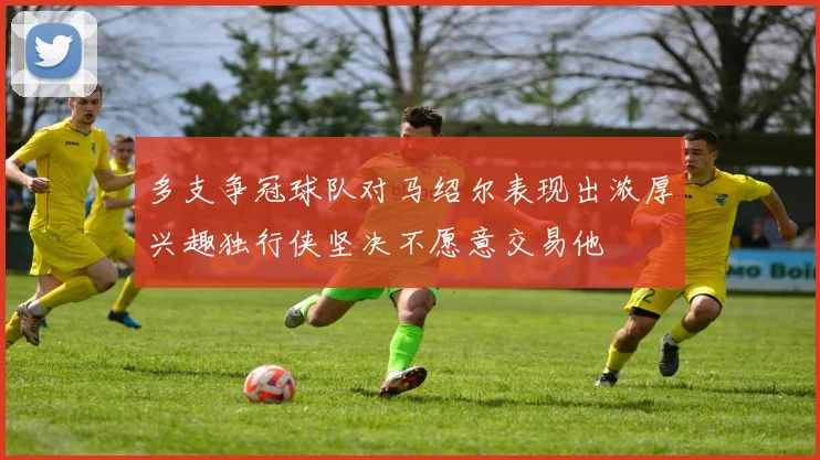 多支争冠球队对马绍尔表现出浓厚兴趣独行侠坚决不愿意交易他