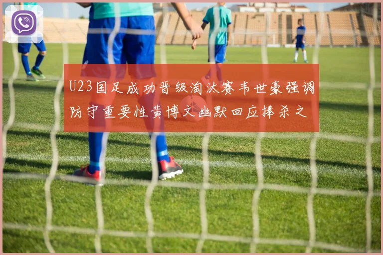 U23国足成功晋级淘汰赛韦世豪强调防守重要性黄博文幽默回应捧杀之说