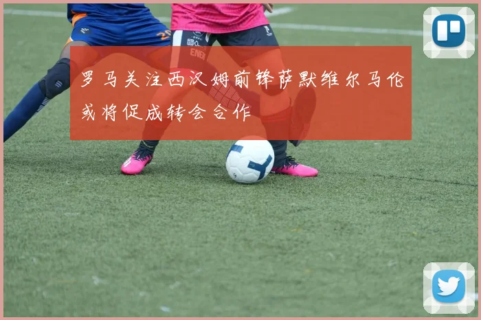 罗马关注西汉姆前锋萨默维尔马伦或将促成转会合作