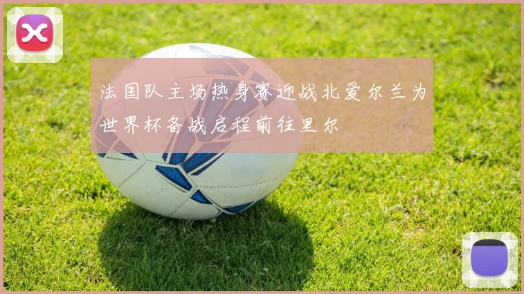 法国队主场热身赛迎战北爱尔兰为世界杯备战启程前往里尔