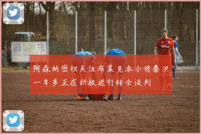 阿森纳密切关注布莱克本小将泰洪一年多正在积极进行转会谈判