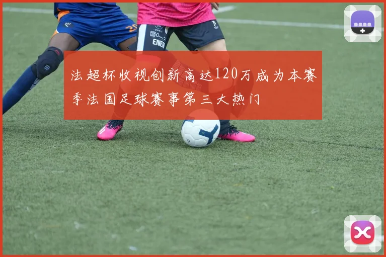 法超杯收视创新高达120万成为本赛季法国足球赛事第三大热门