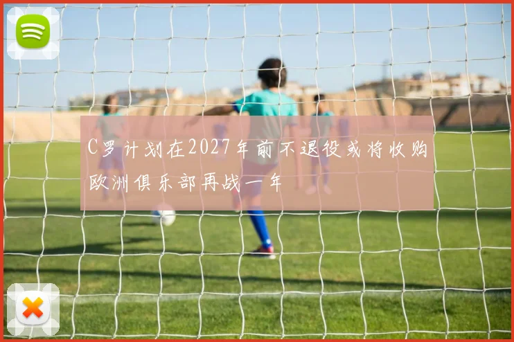 C罗计划在2027年前不退役或将收购欧洲俱乐部再战一年